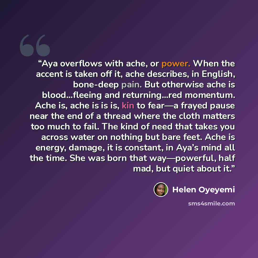 “Aya overflows with ache, or power. When the accent is taken off it, ache describes, in English, bone-deep pain. But otherwise ache is blood…fleeing and returning…red momentum. Ache is, ache is is is, kin to fear—a frayed pause near the end of a thread where the cloth matters too much to fail. The…” quote by Helen Oyeyemi