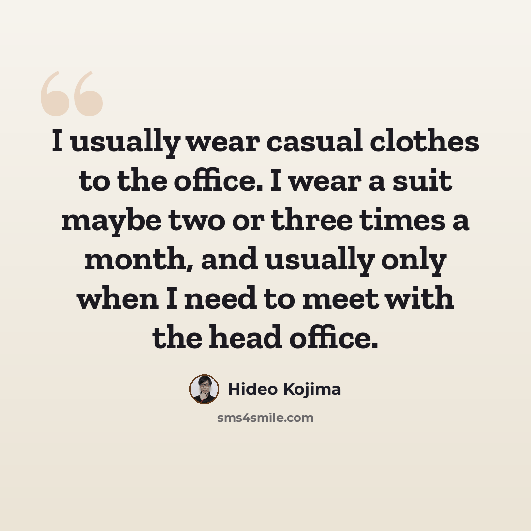 “I usually wear casual clothes to the office. I wear a suit maybe two or three times a month, and usually only when I need to meet with the head office.” quote by Hideo Kojima