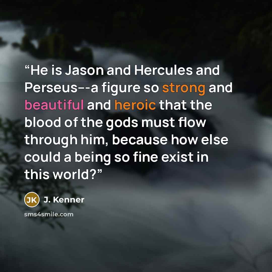 “He is Jason and Hercules and Perseus---a figure so strong and beautiful and heroic that the blood of the gods must flow through him, because how else could a being so fine exist in this world?” quote by J. Kenner