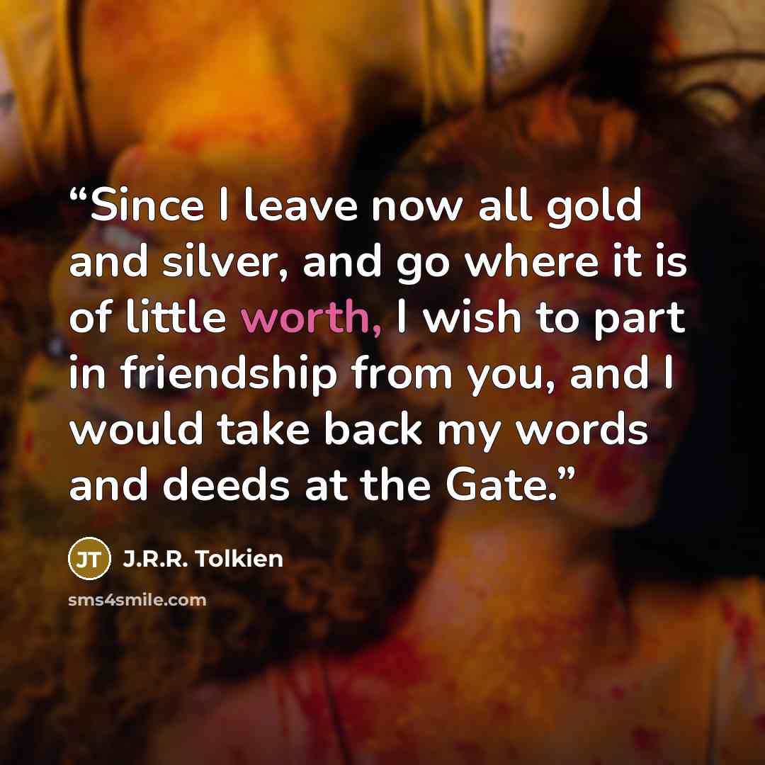 “Since I leave now all gold and silver, and go where it is of little worth, I wish to part in friendship from you, and I would take back my words and deeds at the Gate.” quote by J.R.R. Tolkien