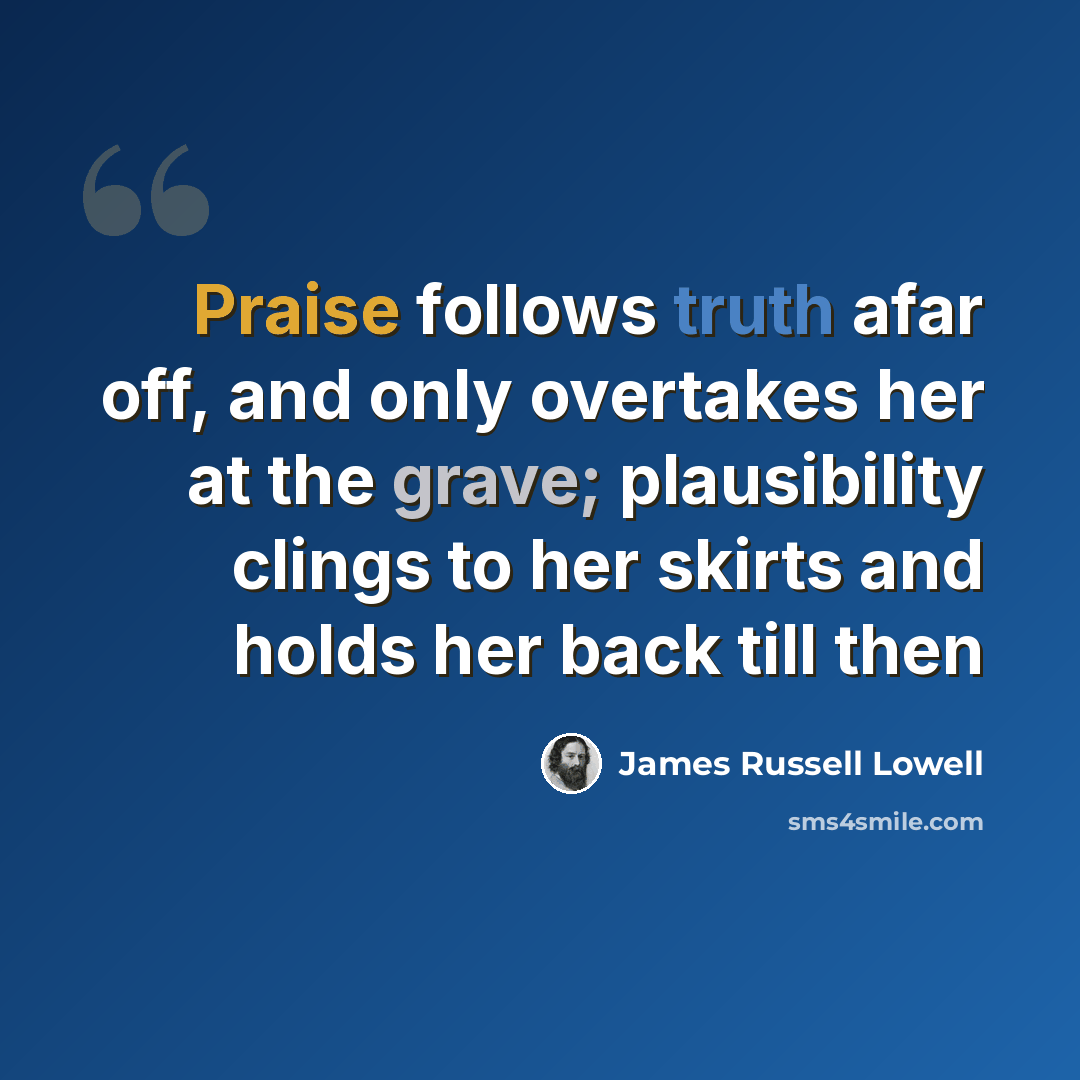 “Praise follows truth afar off, and only overtakes her at the grave; plausibility clings to her skirts and holds her back till then” quote by James Russell Lowell