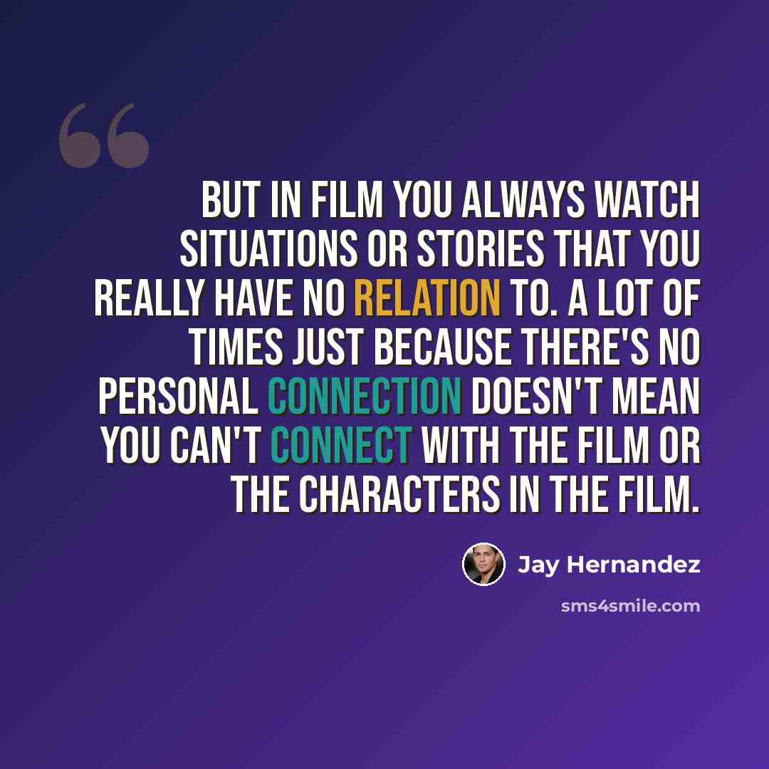 “But in film you always watch situations or stories that you really have no relation to. A lot of times just because there's no personal connection doesn't mean you can't connect with the film or the characters in the film.” quote by Jay Hernandez
