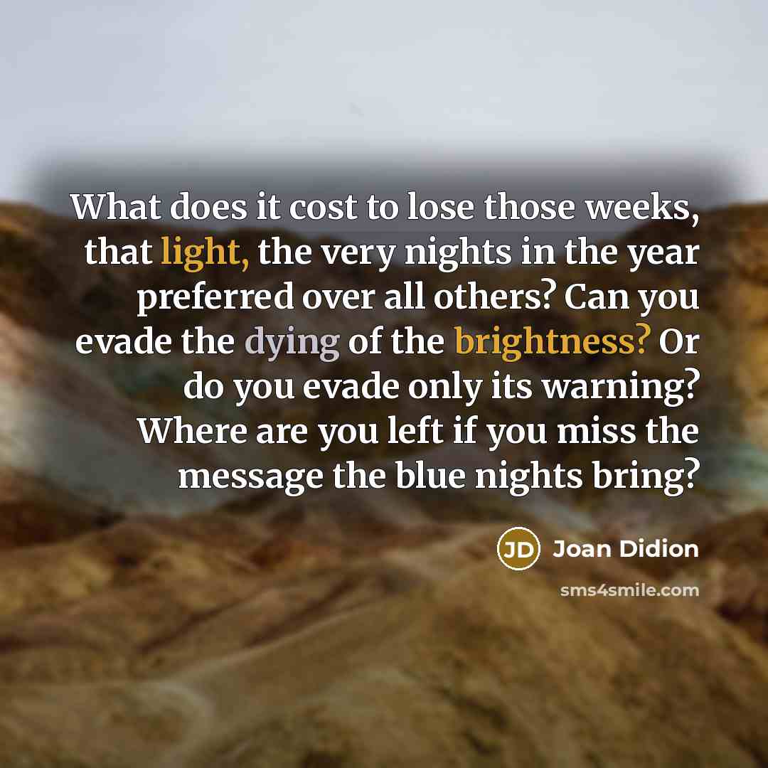 “What does it cost to lose those weeks, that light, the very nights in the year preferred over all others? Can you evade the dying of the brightness? Or do you evade only its warning? Where are you left if you miss the message the blue nights bring?” quote by Joan Didion