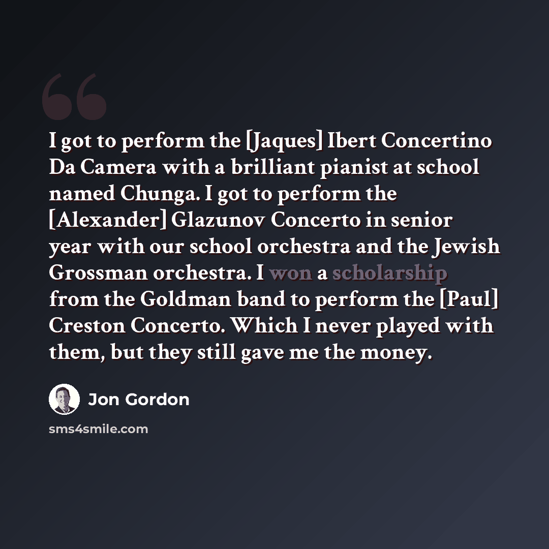 “I got to perform the [Jaques] Ibert Concertino Da Camera with a brilliant pianist at school named Chunga. I got to perform the [Alexander] Glazunov Concerto in senior year with our school orchestra and the Jewish Grossman orchestra. I won a scholarship from the Goldman band to perform the [Paul]…” quote by Jon Gordon