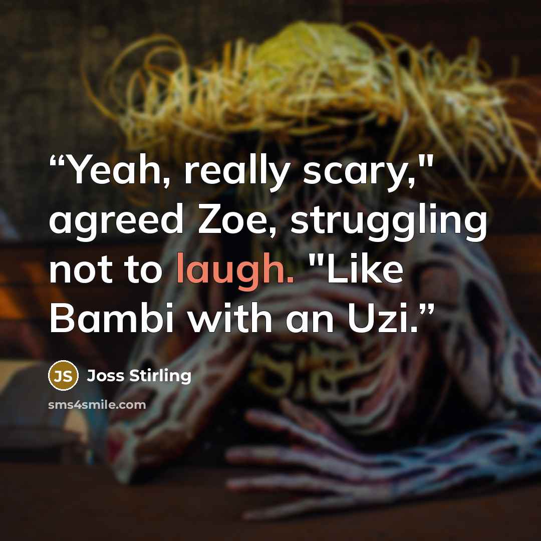 “Yeah, really scary," agreed Zoe, struggling not to laugh. "Like Bambi with an Uzi.” quote by Joss Stirling