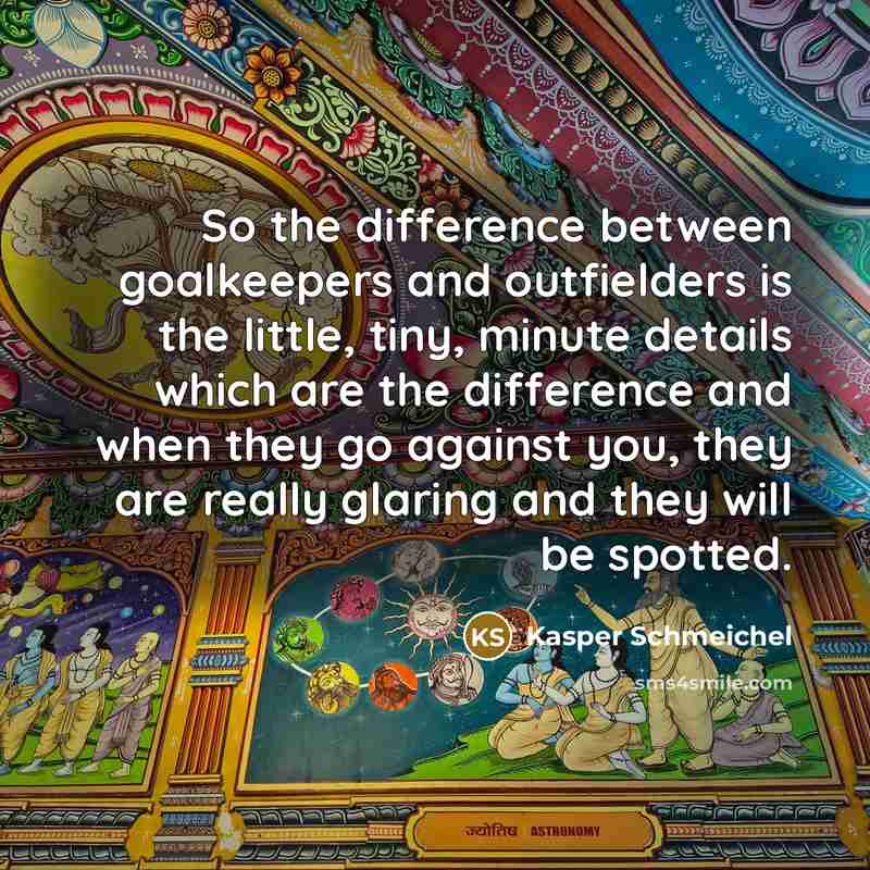 “So the difference between goalkeepers and outfielders is the little, tiny, minute details which are the difference and when they go against you, they are really glaring and they will be spotted.” quote by Kasper Schmeichel
