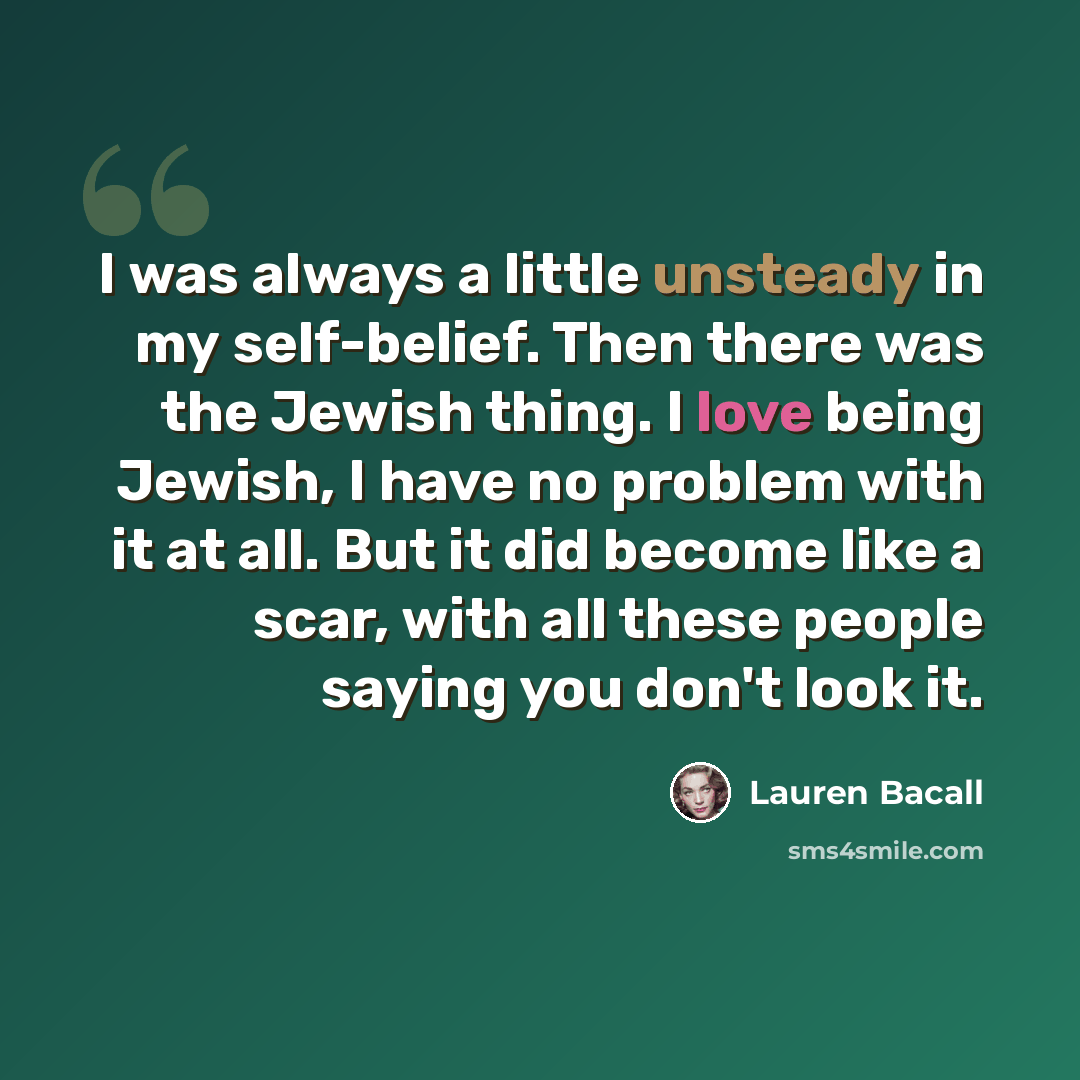 “I was always a little unsteady in my self-belief. Then there was the Jewish thing. I love being Jewish, I have no problem with it at all. But it did become like a scar, with all these people saying you don't look it.” quote by Lauren Bacall