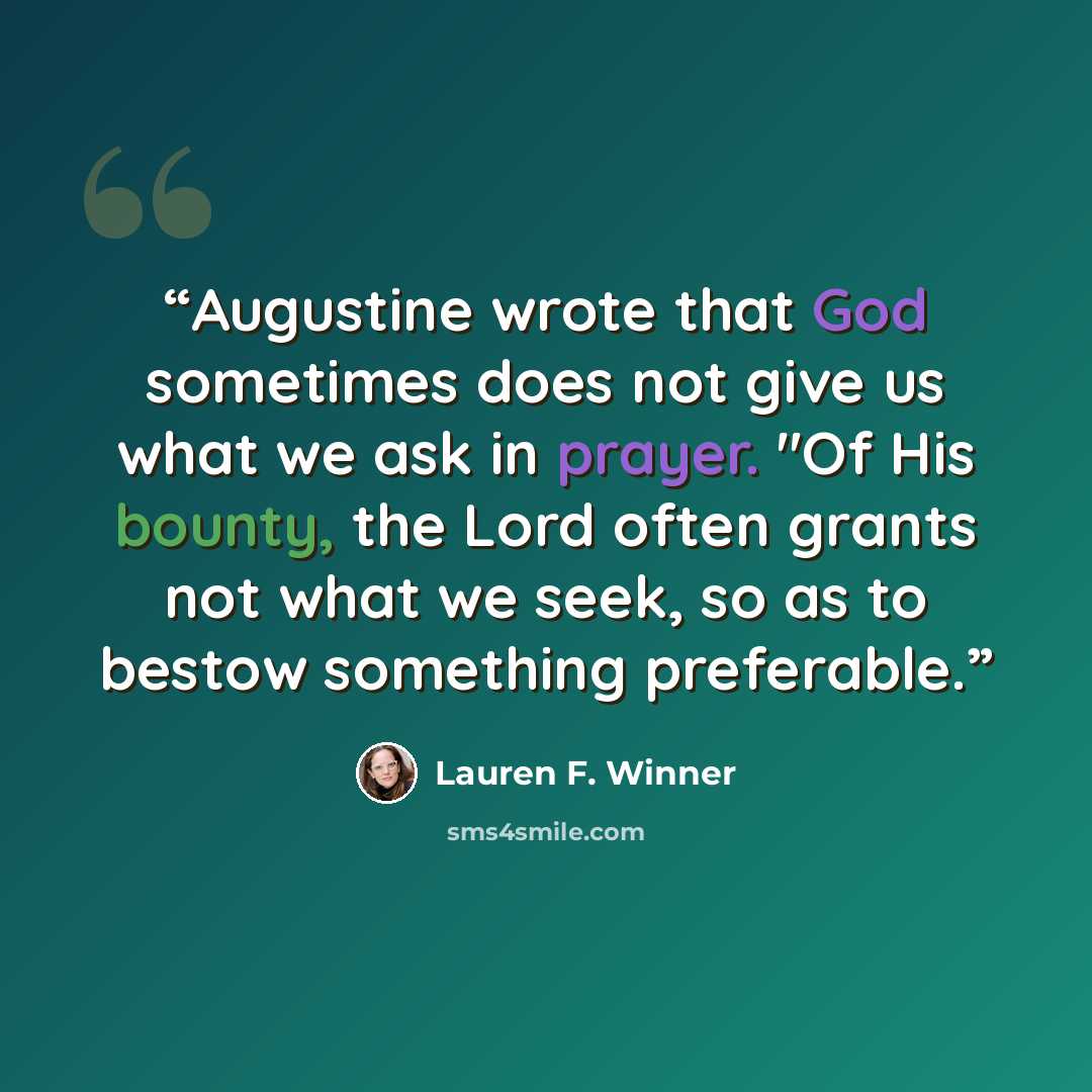“Augustine wrote that God sometimes does not give us what we ask in prayer. "Of His bounty, the Lord often grants not what we seek, so as to bestow something preferable.” quote by Lauren F. Winner