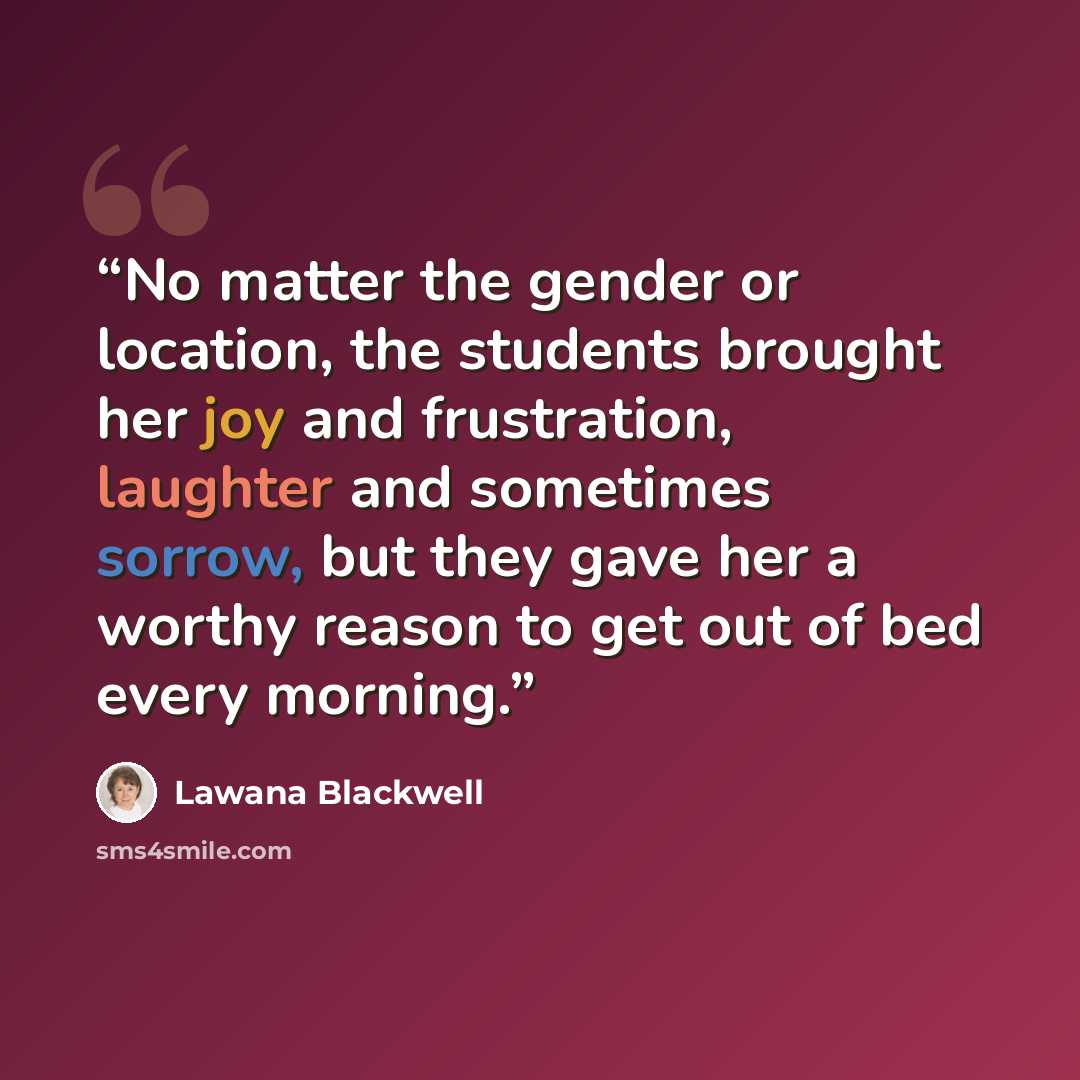 “No matter the gender or location, the students brought her joy and frustration, laughter and sometimes sorrow, but they gave her a worthy reason to get out of bed every morning.” quote by Lawana Blackwell