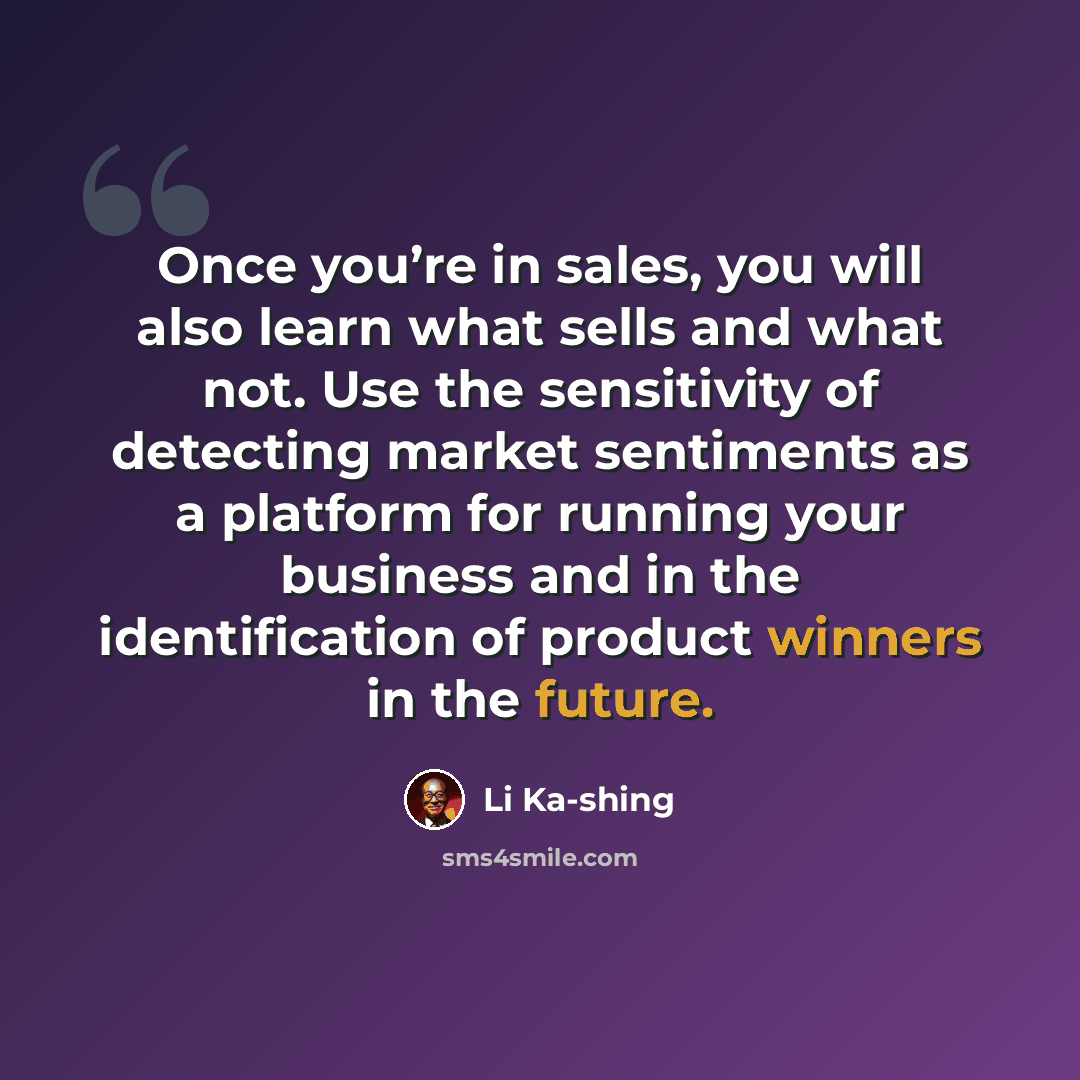 “Once you’re in sales, you will also learn what sells and what not. Use the sensitivity of detecting market sentiments as a platform for running your business and in the identification of product winners in the future.” quote by Li Ka-shing