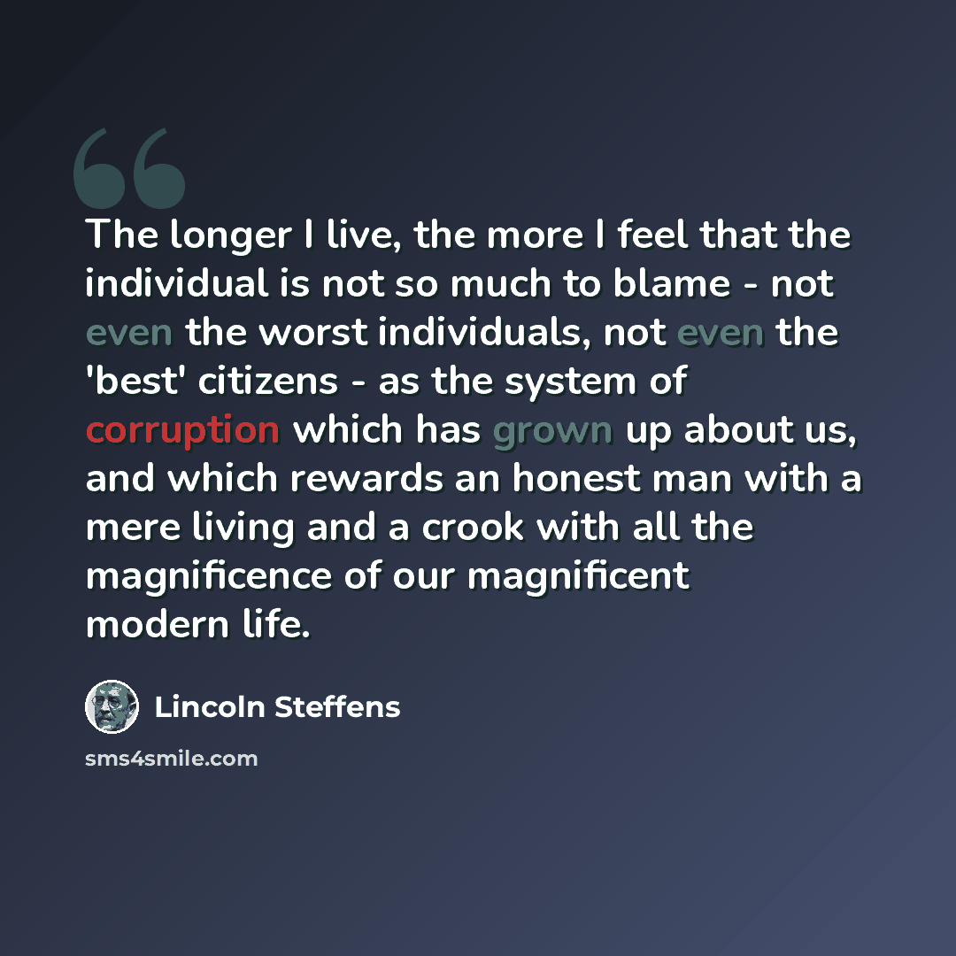 “The longer I live, the more I feel that the individual is not so much to blame - not even the worst individuals, not even the 'best' citizens - as the system of corruption which has grown up about us, and which rewards an honest man with a mere living and a crook with all the magnificence of our…” quote by Lincoln Steffens