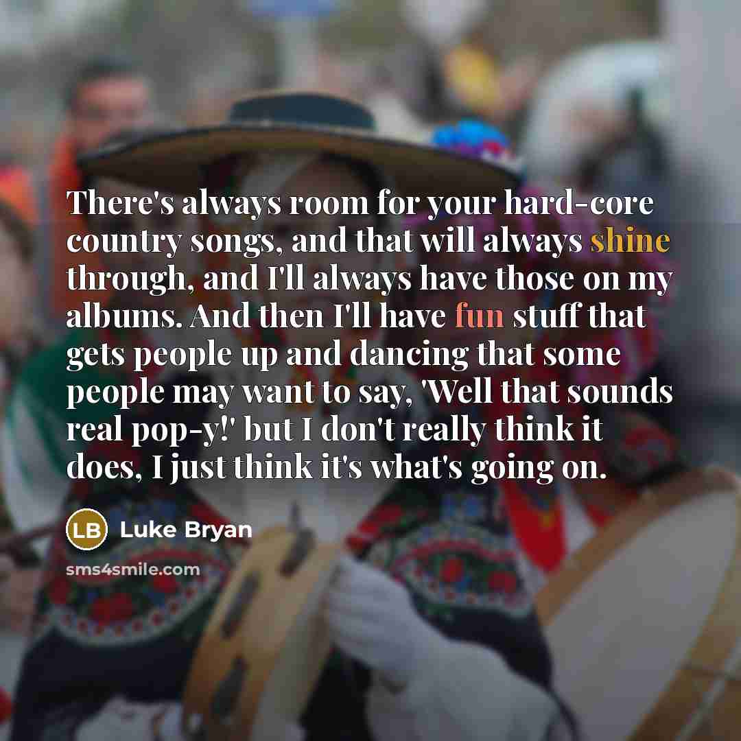 “There's always room for your hard-core country songs, and that will always shine through, and I'll always have those on my albums. And then I'll have fun stuff that gets people up and dancing that some people may want to say, 'Well that sounds real pop-y!' but I don't really think it does, I just…” quote by Luke Bryan