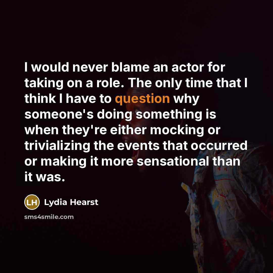 “I would never blame an actor for taking on a role. The only time that I think I have to question why someone's doing something is when they're either mocking or trivializing the events that occurred or making it more sensational than it was.” quote by Lydia Hearst