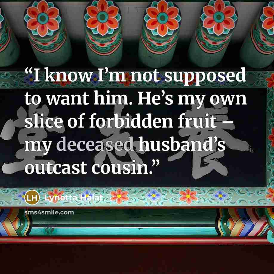 “I know I’m not supposed to want him. He’s my own slice of forbidden fruit – my deceased husband’s outcast cousin.” quote by Lynetta Halat
