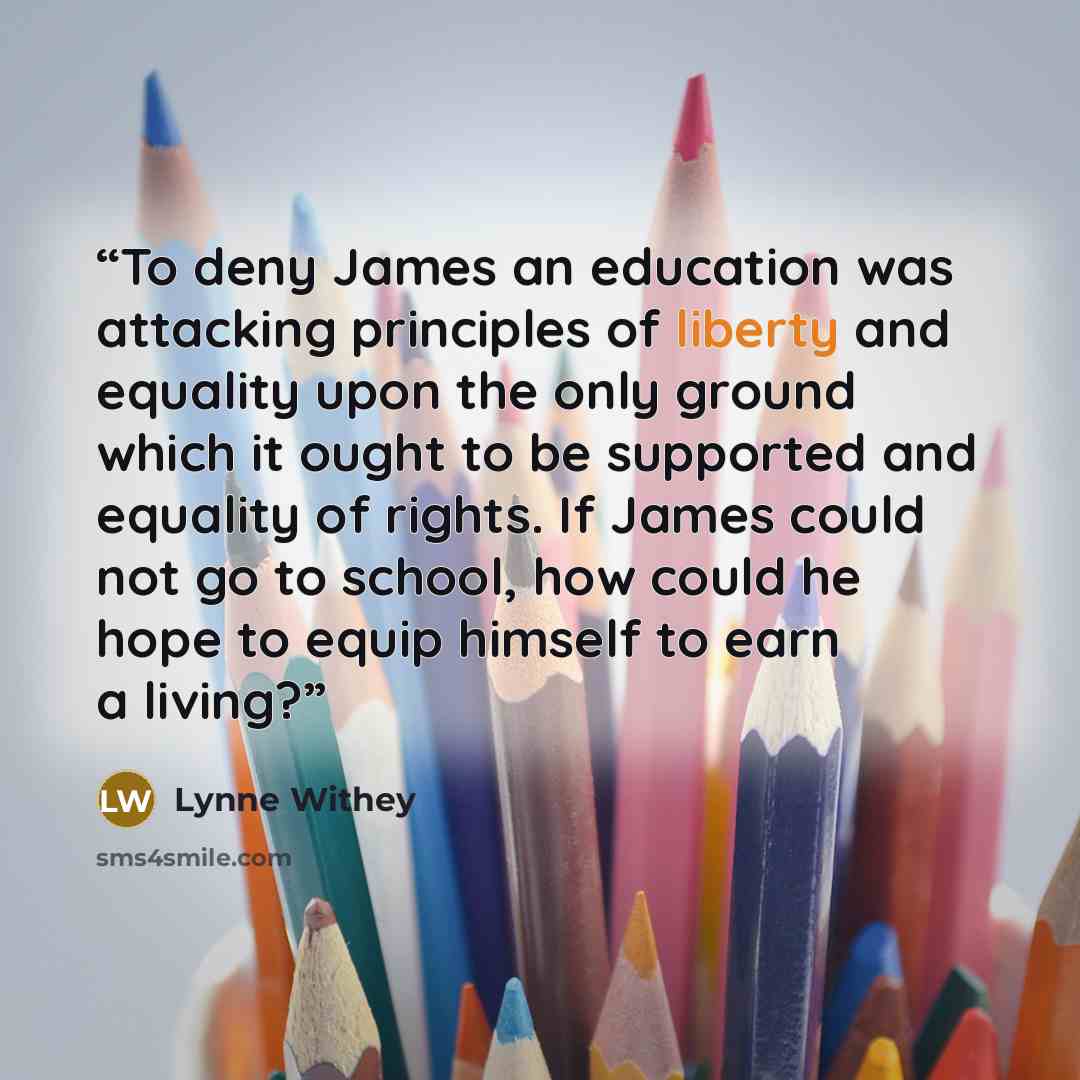 “To deny James an education was attacking principles of liberty and equality upon the only ground which it ought to be supported and equality of rights. If James could not go to school, how could he hope to equip himself to earn a living?” quote by Lynne Withey