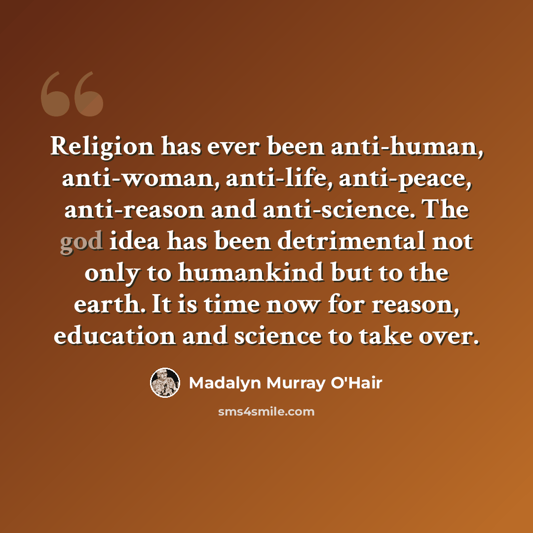 “Religion has ever been anti-human, anti-woman, anti-life, anti-peace, anti-reason and anti-science. The god idea has been detrimental not only to humankind but to the earth. It is time now for reason, education and science to take over.” quote by Madalyn Murray O'Hair