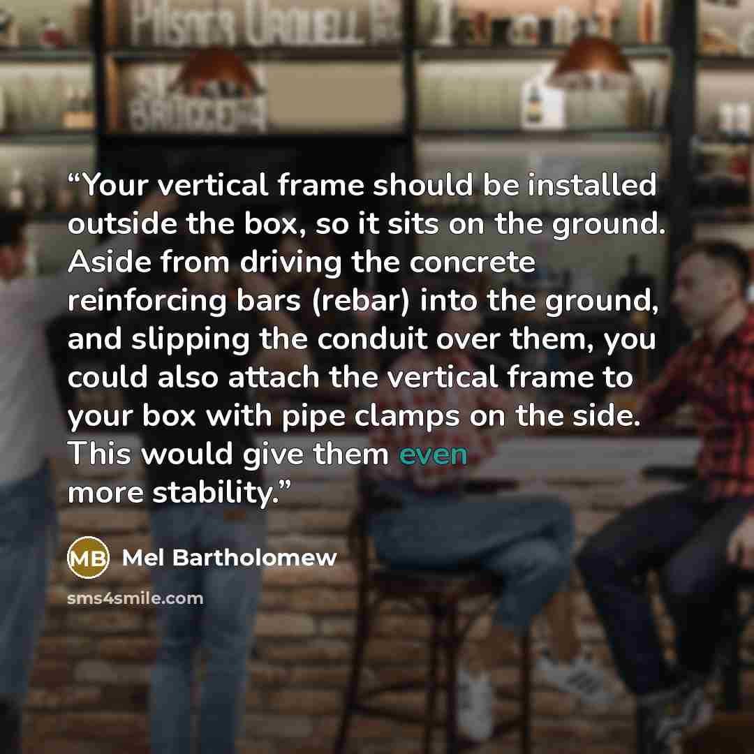 “Your vertical frame should be installed outside the box, so it sits on the ground. Aside from driving the concrete reinforcing bars (rebar) into the ground, and slipping the conduit over them, you could also attach the vertical frame to your box with pipe clamps on the side. This would give them…” quote by Mel Bartholomew