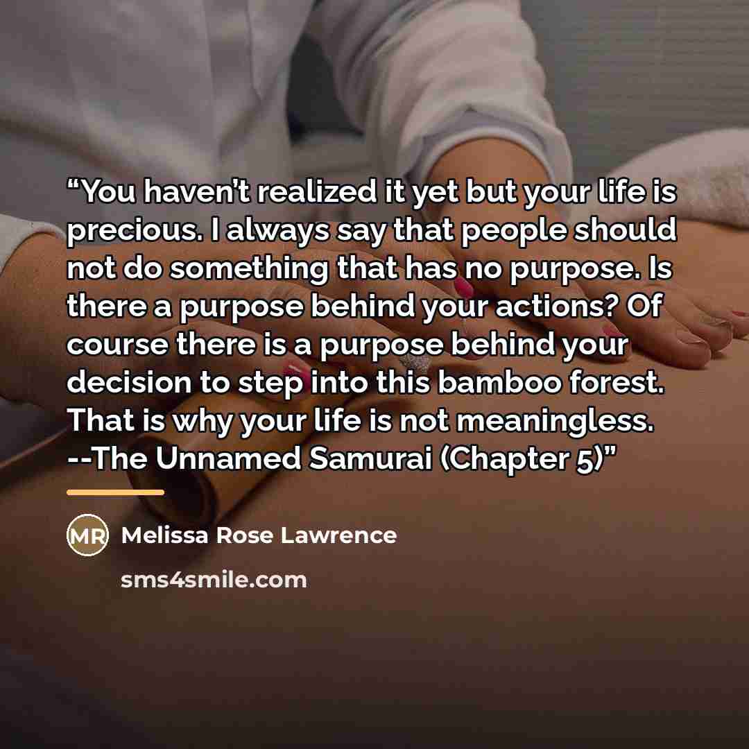 “You haven’t realized it yet but your life is precious. I always say that people should not do something that has no purpose. Is there a purpose behind your actions? Of course there is a purpose behind your decision to step into this bamboo forest. That is why your life is not meaningless. --The…” quote by Melissa Rose Lawrence