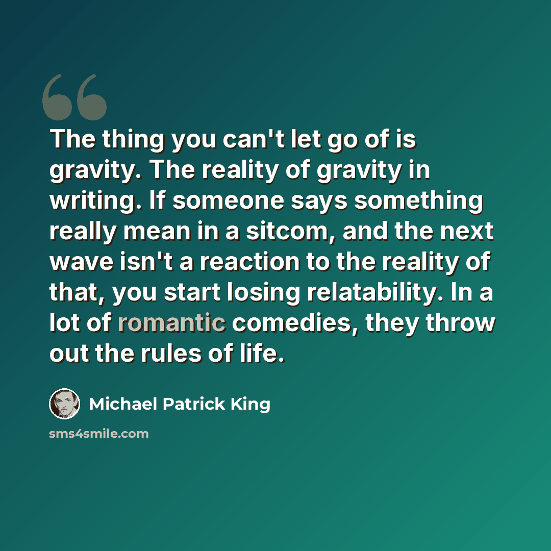 “The thing you can't let go of is gravity. The reality of gravity in writing. If someone says something really mean in a sitcom, and the next wave isn't a reaction to the reality of that, you start losing relatability. In a lot of romantic comedies, they throw out the rules of life.” quote by Michael Patrick King