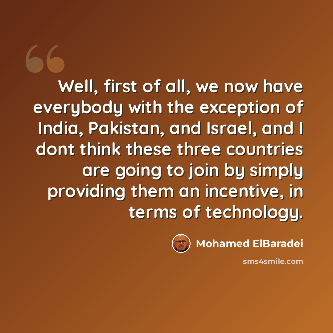 “Well, first of all, we now have everybody with the exception of India, Pakistan, and Israel, and I dont think these three countries are going to join by simply providing them an incentive, in terms of technology.” quote by Mohamed ElBaradei