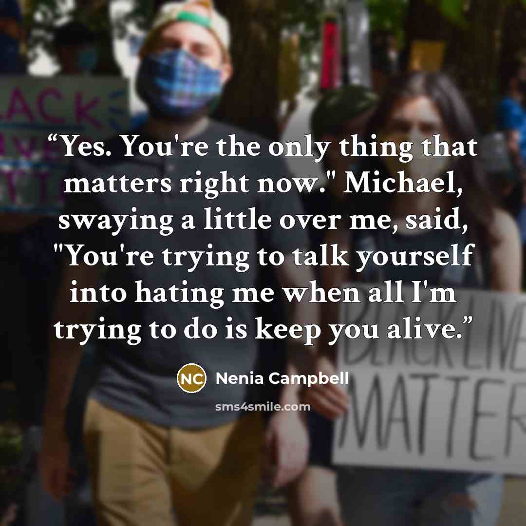 “Yes. You're the only thing that matters right now." Michael, swaying a little over me, said, "You're trying to talk yourself into hating me when all I'm trying to do is keep you alive.” quote by Nenia Campbell