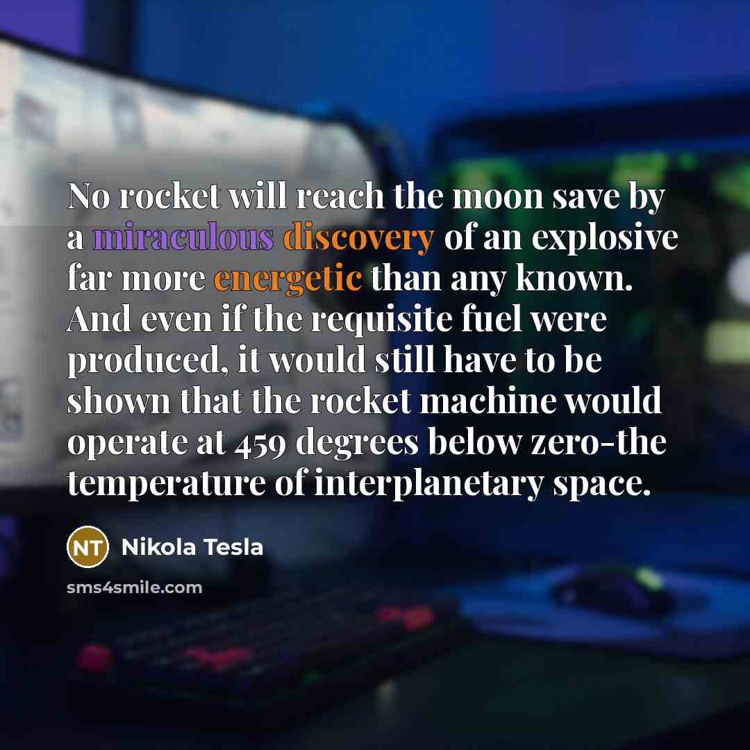 “No rocket will reach the moon save by a miraculous discovery of an explosive far more energetic than any known. And even if the requisite fuel were produced, it would still have to be shown that the rocket machine would operate at 459 degrees below zero-the temperature of interplanetary space.” quote by Nikola Tesla