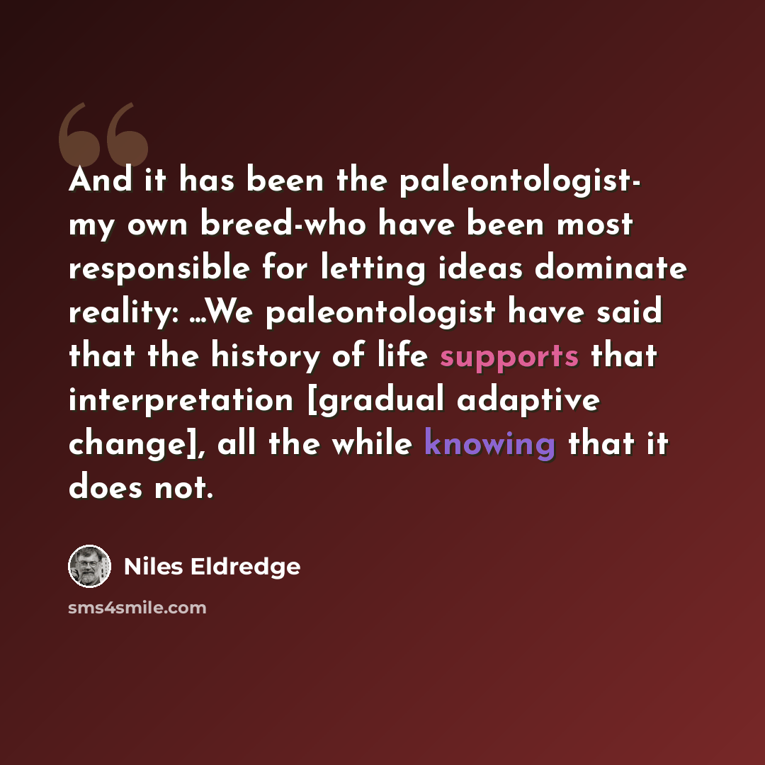 “And it has been the paleontologist- my own breed-who have been most responsible for letting ideas dominate reality: ...We paleontologist have said that the history of life supports that interpretation [gradual adaptive change], all the while knowing that it does not.” quote by Niles Eldredge