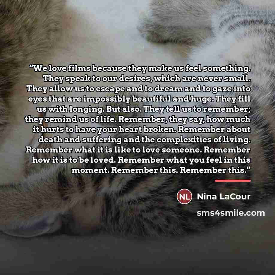 “We love films because they make us feel something. They speak to our desires, which are never small. They allow us to escape and to dream and to gaze into eyes that are impossibly beautiful and huge. They fill us with longing. But also. They tell us to remember; they remind us of life. Remember…” quote by Nina LaCour
