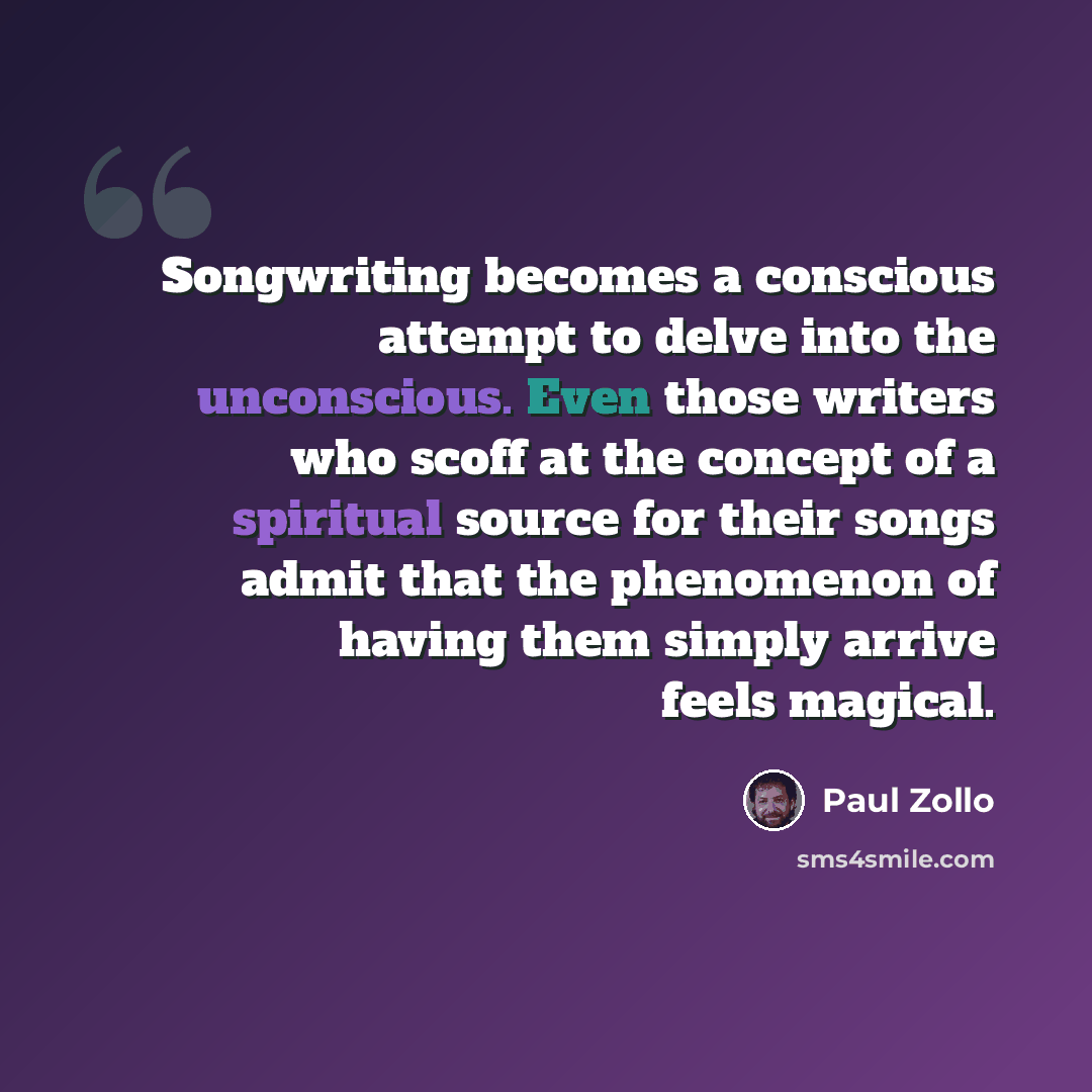 “Songwriting becomes a conscious attempt to delve into the unconscious. Even those writers who scoff at the concept of a spiritual source for their songs admit that the phenomenon of having them simply arrive feels magical.” quote by Paul Zollo