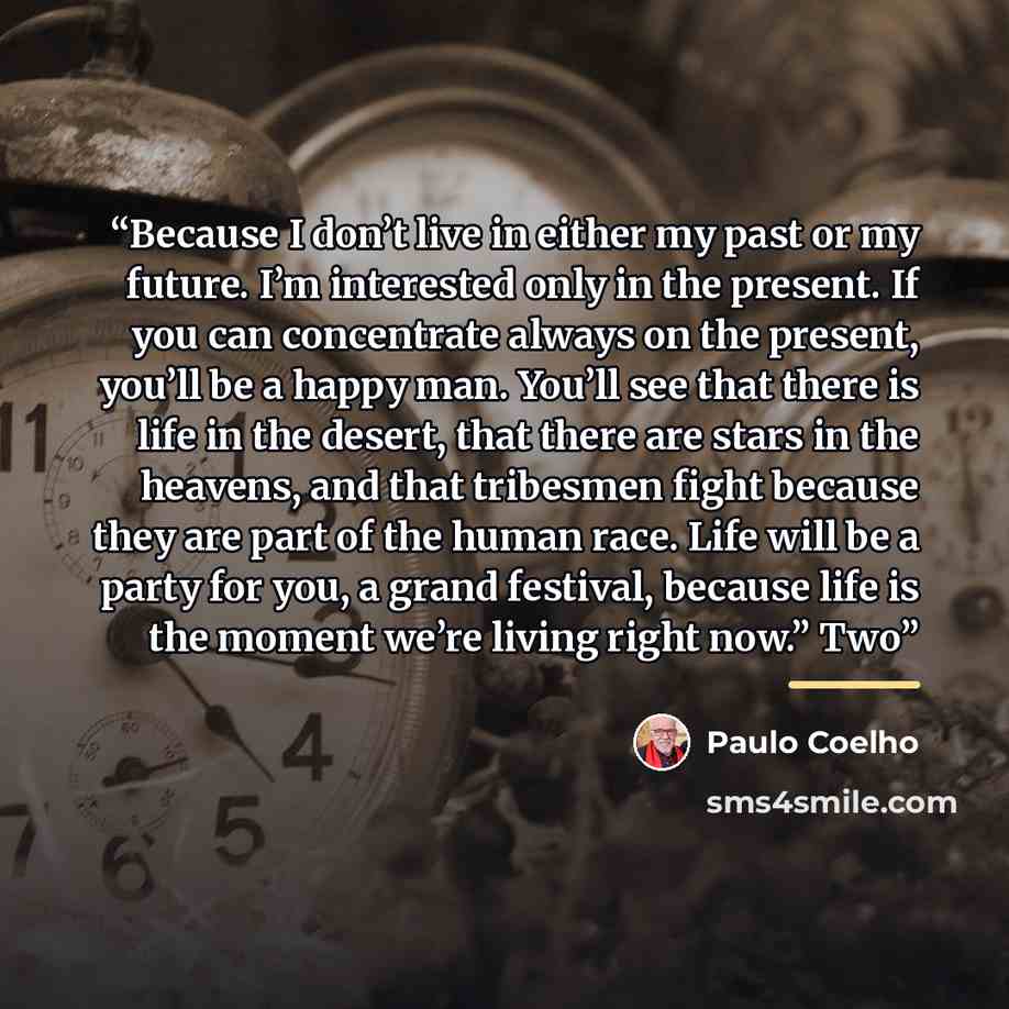 “Because I don’t live in either my past or my future. I’m interested only in the present. If you can concentrate always on the present, you’ll be a happy man. You’ll see that there is life in the desert, that there are stars in the heavens, and that tribesmen fight because they are part of the…” quote by Paulo Coelho