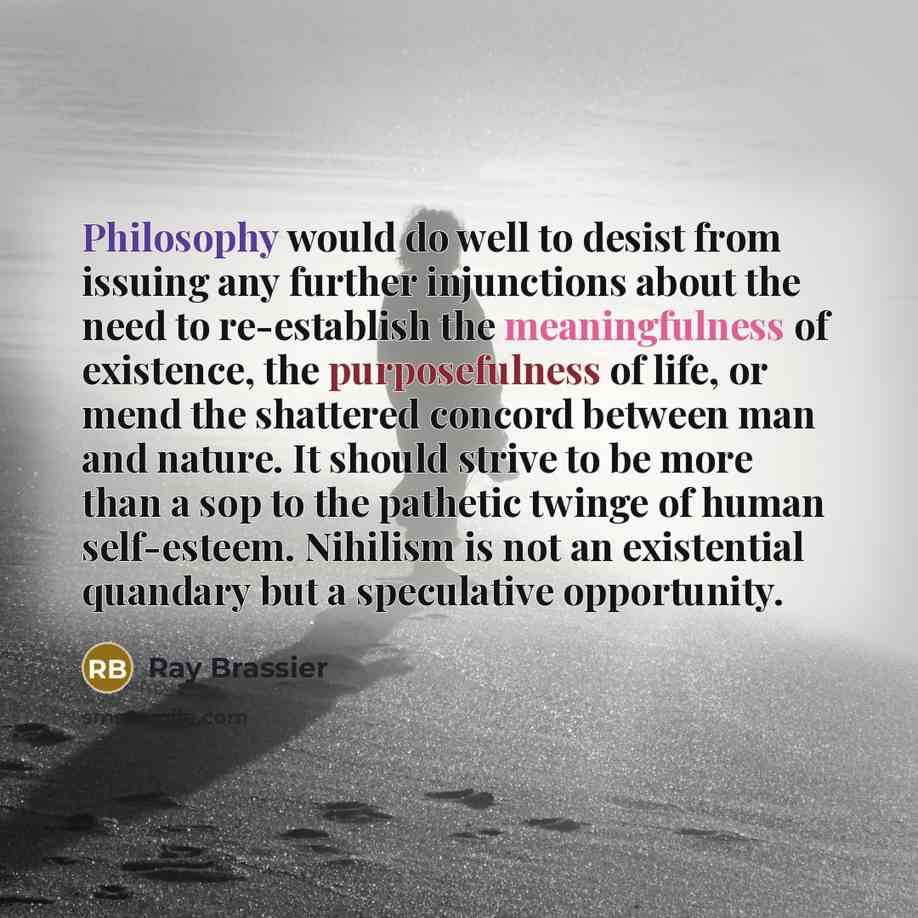 “Philosophy would do well to desist from issuing any further injunctions about the need to re-establish the meaningfulness of existence, the purposefulness of life, or mend the shattered concord between man and nature. It should strive to be more than a sop to the pathetic twinge of human…” quote by Ray Brassier