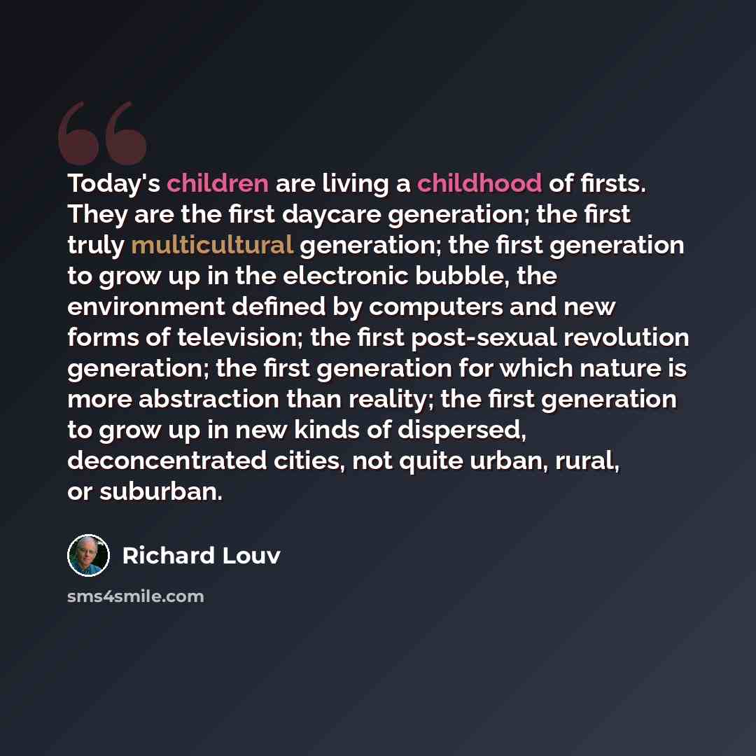 “Today's children are living a childhood of firsts. They are the first daycare generation; the first truly multicultural generation; the first generation to grow up in the electronic bubble, the environment defined by computers and new forms of television; the first post-sexual revolution…” quote by Richard Louv
