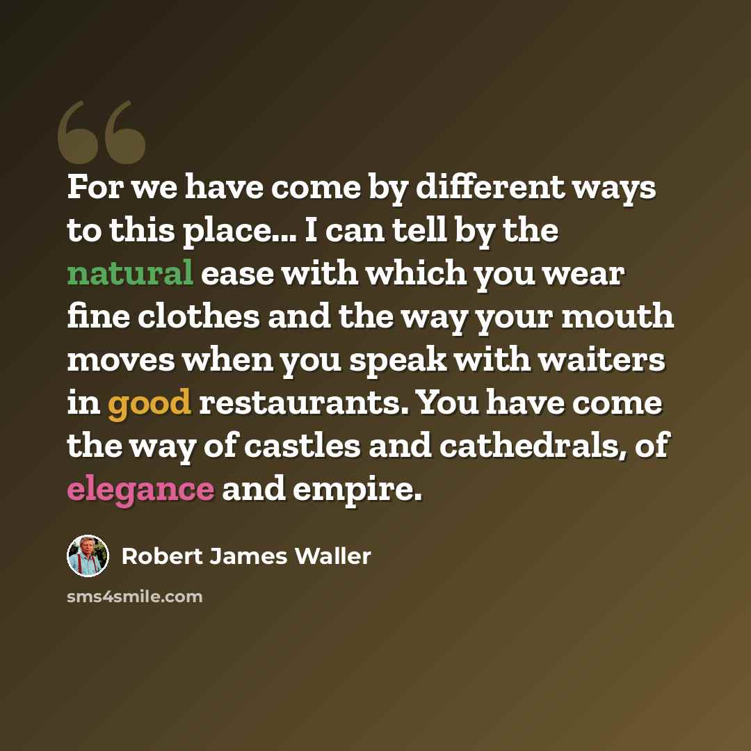 “For we have come by different ways to this place... I can tell by the natural ease with which you wear fine clothes and the way your mouth moves when you speak with waiters in good restaurants. You have come the way of castles and cathedrals, of elegance and empire.” quote by Robert James Waller