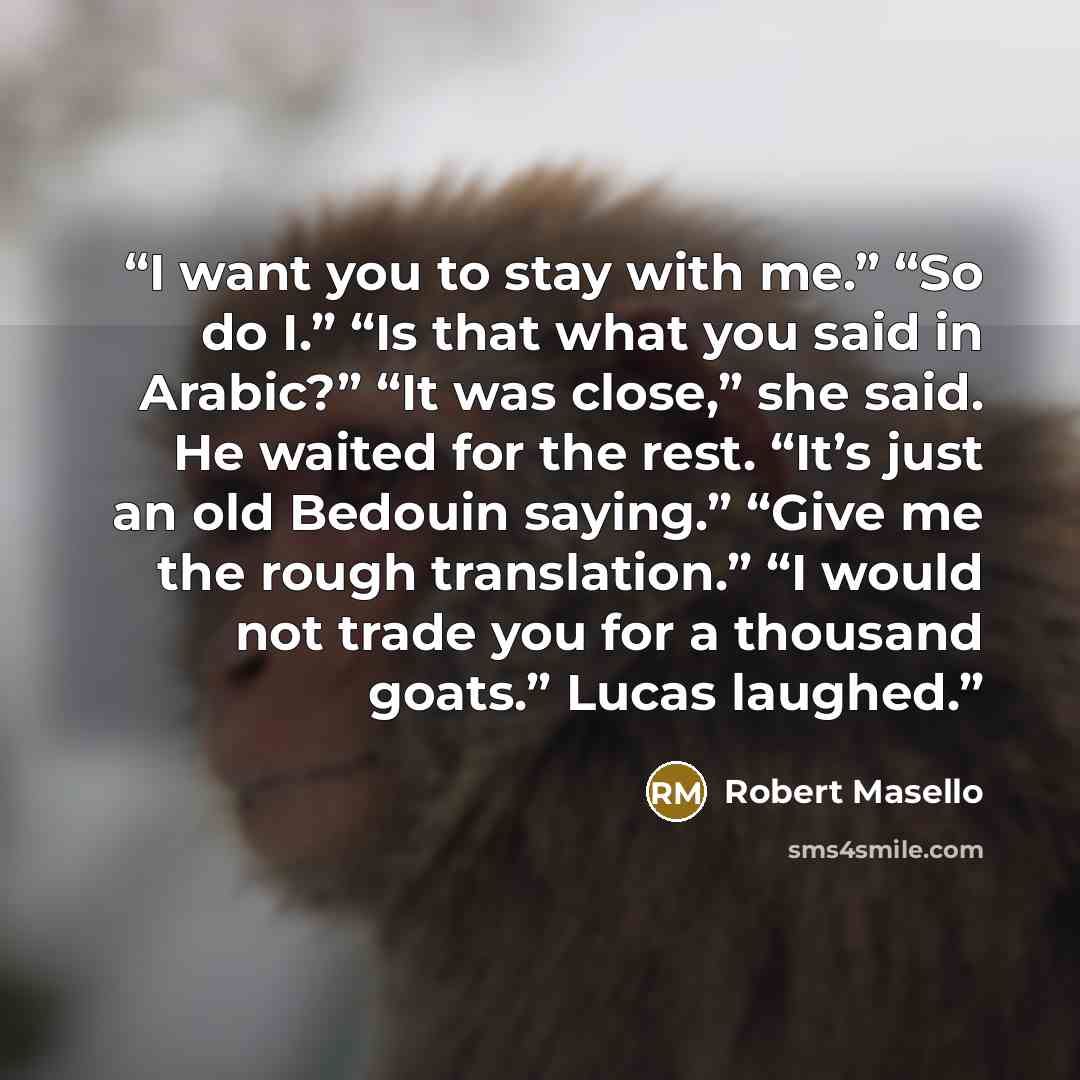 “I want you to stay with me.” “So do I.” “Is that what you said in Arabic?” “It was close,” she said. He waited for the rest. “It’s just an old Bedouin saying.” “Give me the rough translation.” “I would not trade you for a thousand goats.” Lucas laughed.” quote by Robert Masello