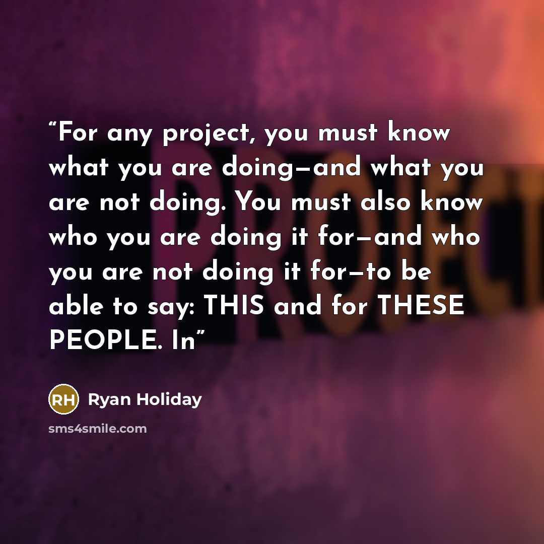 “For any project, you must know what you are doing—and what you are not doing. You must also know who you are doing it for—and who you are not doing it for—to be able to say: THIS and for THESE PEOPLE. In” quote by Ryan Holiday