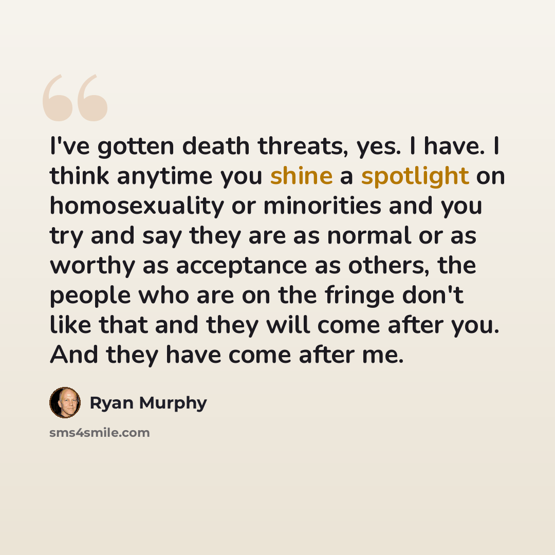 “I've gotten death threats, yes. I have. I think anytime you shine a spotlight on homosexuality or minorities and you try and say they are as normal or as worthy as acceptance as others, the people who are on the fringe don't like that and they will come after you. And they have come after me.” quote by Ryan Murphy
