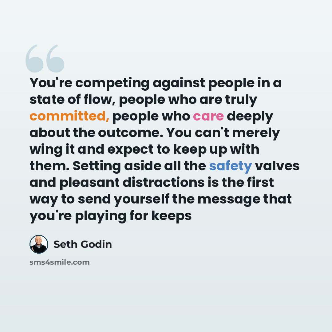“You're competing against people in a state of flow, people who are truly committed, people who care deeply about the outcome. You can't merely wing it and expect to keep up with them. Setting aside all the safety valves and pleasant distractions is the first way to send yourself the message that…” quote by Seth Godin
