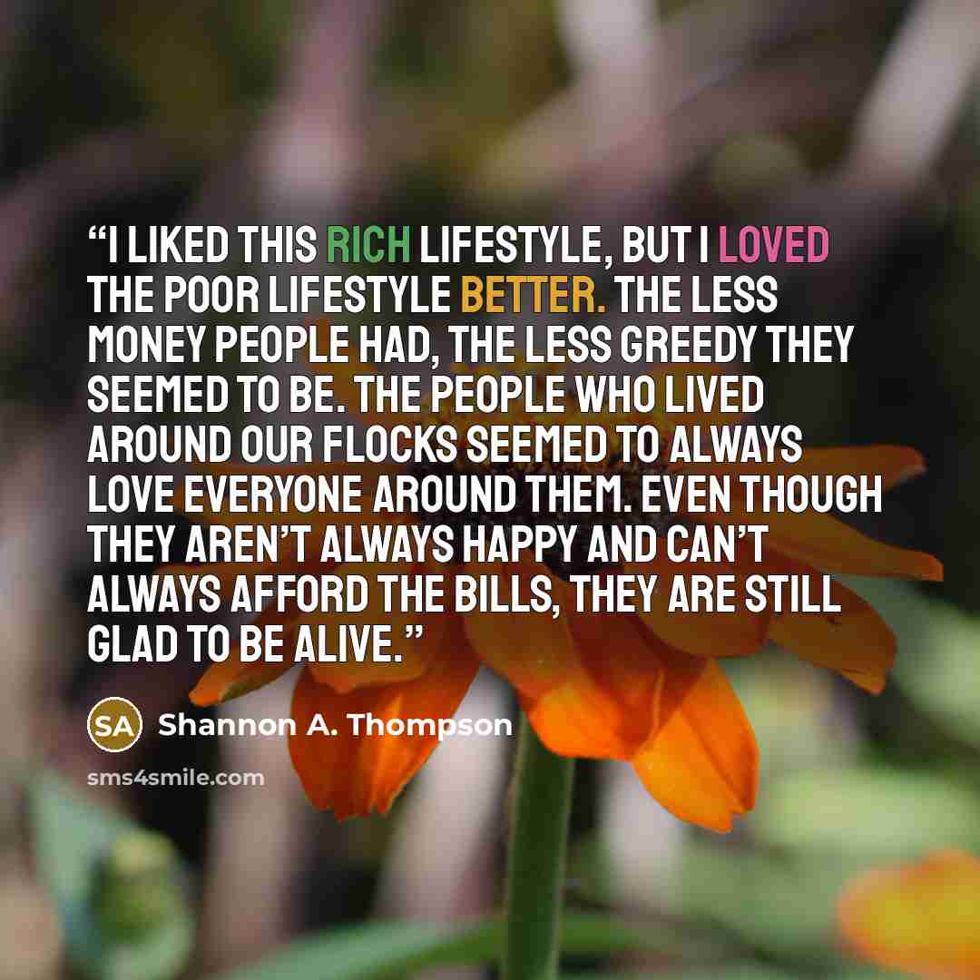 “I liked this rich lifestyle, but I loved the poor lifestyle better. The less money people had, the less greedy they seemed to be. The people who lived around our flocks seemed to always love everyone around them. Even though they aren’t always happy and can’t always afford the bills, they are…” quote by Shannon A. Thompson