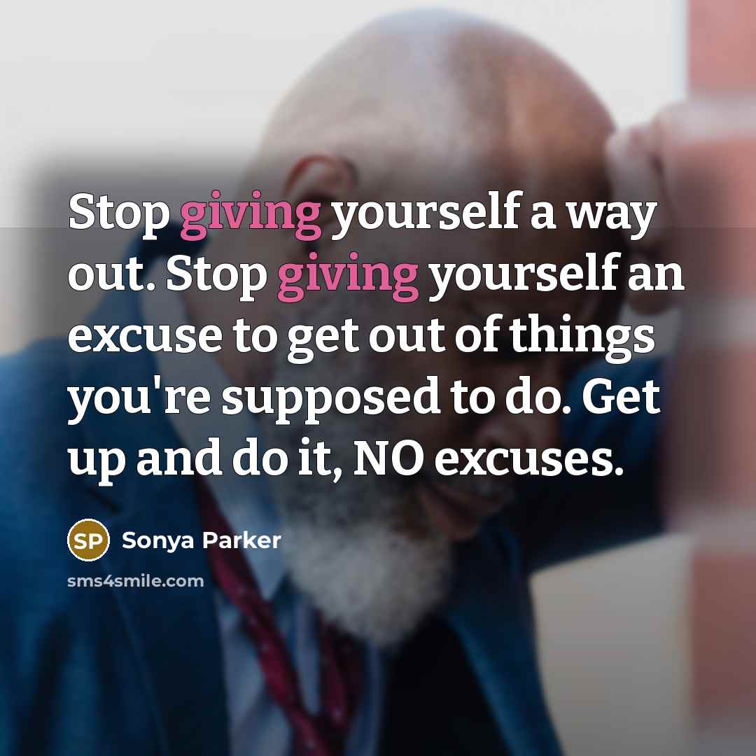 “Stop giving yourself a way out. Stop giving yourself an excuse to get out of things you're supposed to do. Get up and do it, NO excuses.” quote by Sonya Parker