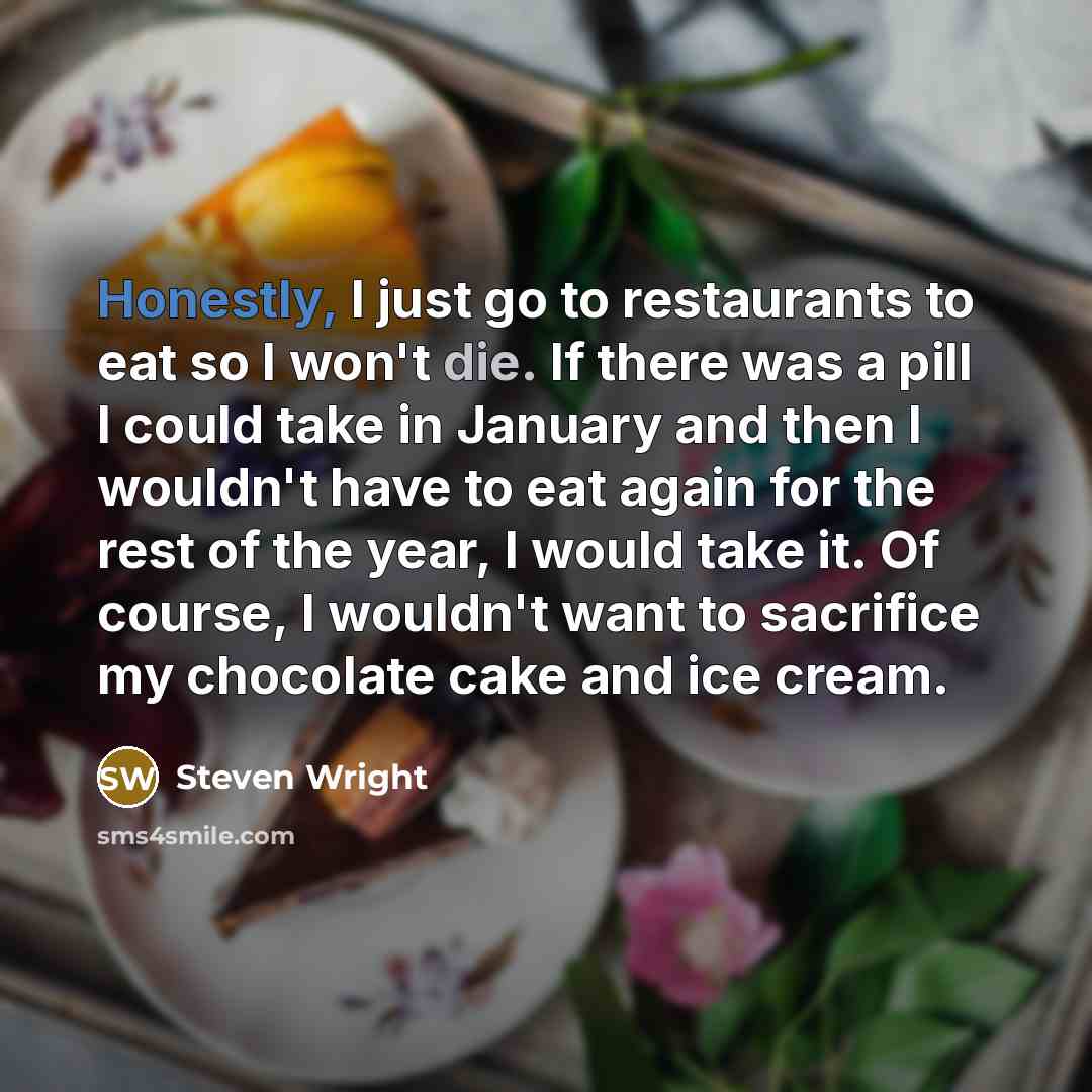 “Honestly, I just go to restaurants to eat so I won't die. If there was a pill I could take in January and then I wouldn't have to eat again for the rest of the year, I would take it. Of course, I wouldn't want to sacrifice my chocolate cake and ice cream.” quote by Steven Wright