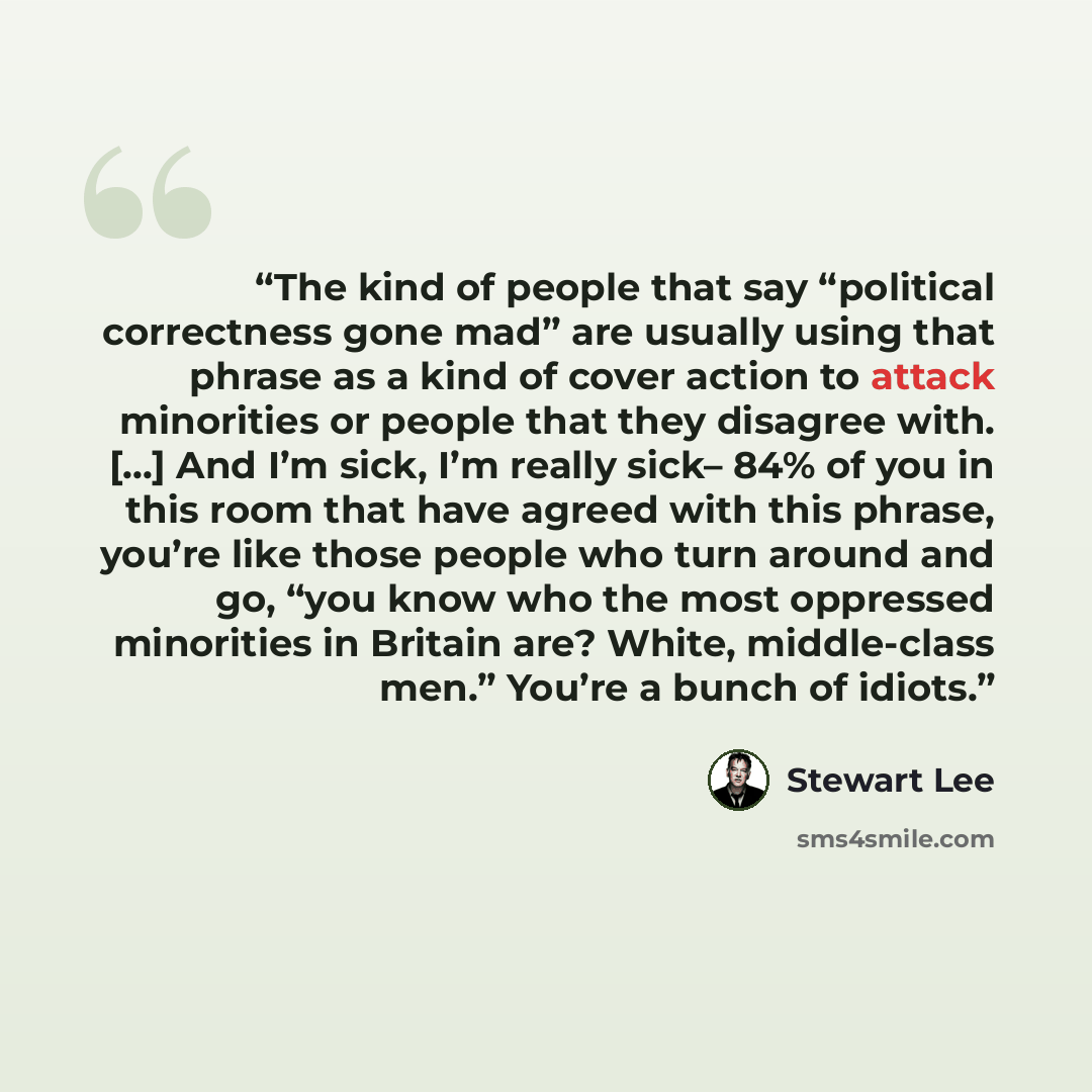 “The kind of people that say “political correctness gone mad” are usually using that phrase as a kind of cover action to attack minorities or people that they disagree with. [...] And I’m sick, I’m really sick– 84% of you in this room that have agreed with this phrase, you’re like those people who…” quote by Stewart Lee