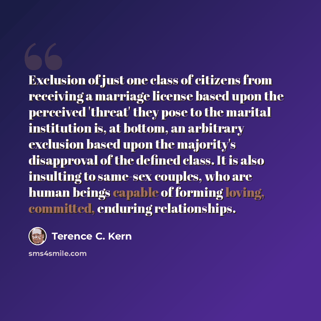 “Exclusion of just one class of citizens from receiving a marriage license based upon the perceived 'threat' they pose to the marital institution is, at bottom, an arbitrary exclusion based upon the majority's disapproval of the defined class. It is also insulting to same-sex couples, who are human…” quote by Terence C. Kern