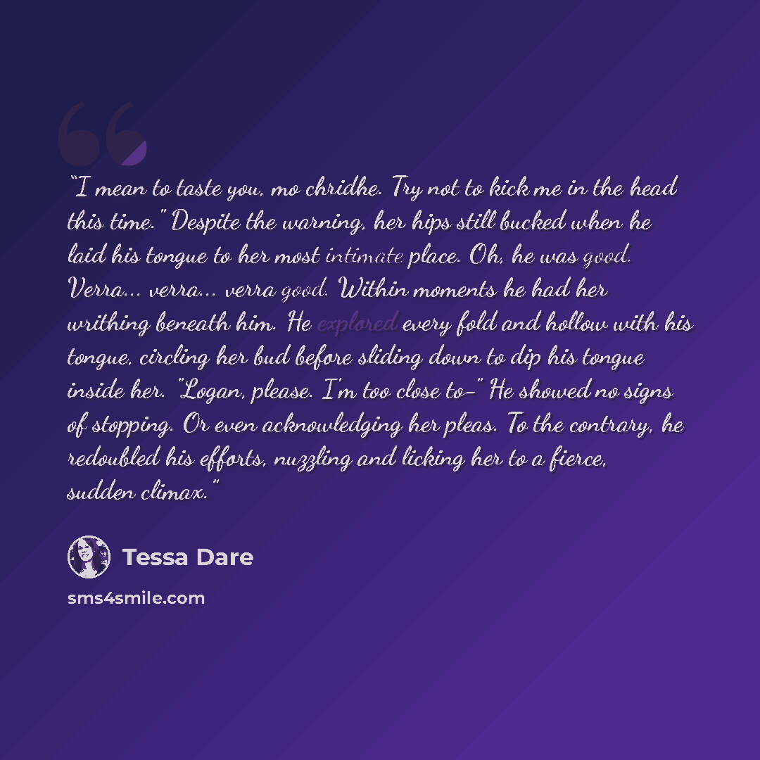 “I mean to taste you, mo chridhe. Try not to kick me in the head this time." Despite the warning, her hips still bucked when he laid his tongue to her most intimate place. Oh, he was good. Verra... verra... verra good. Within moments he had her writhing beneath him. He explored every fold and…” quote by Tessa Dare