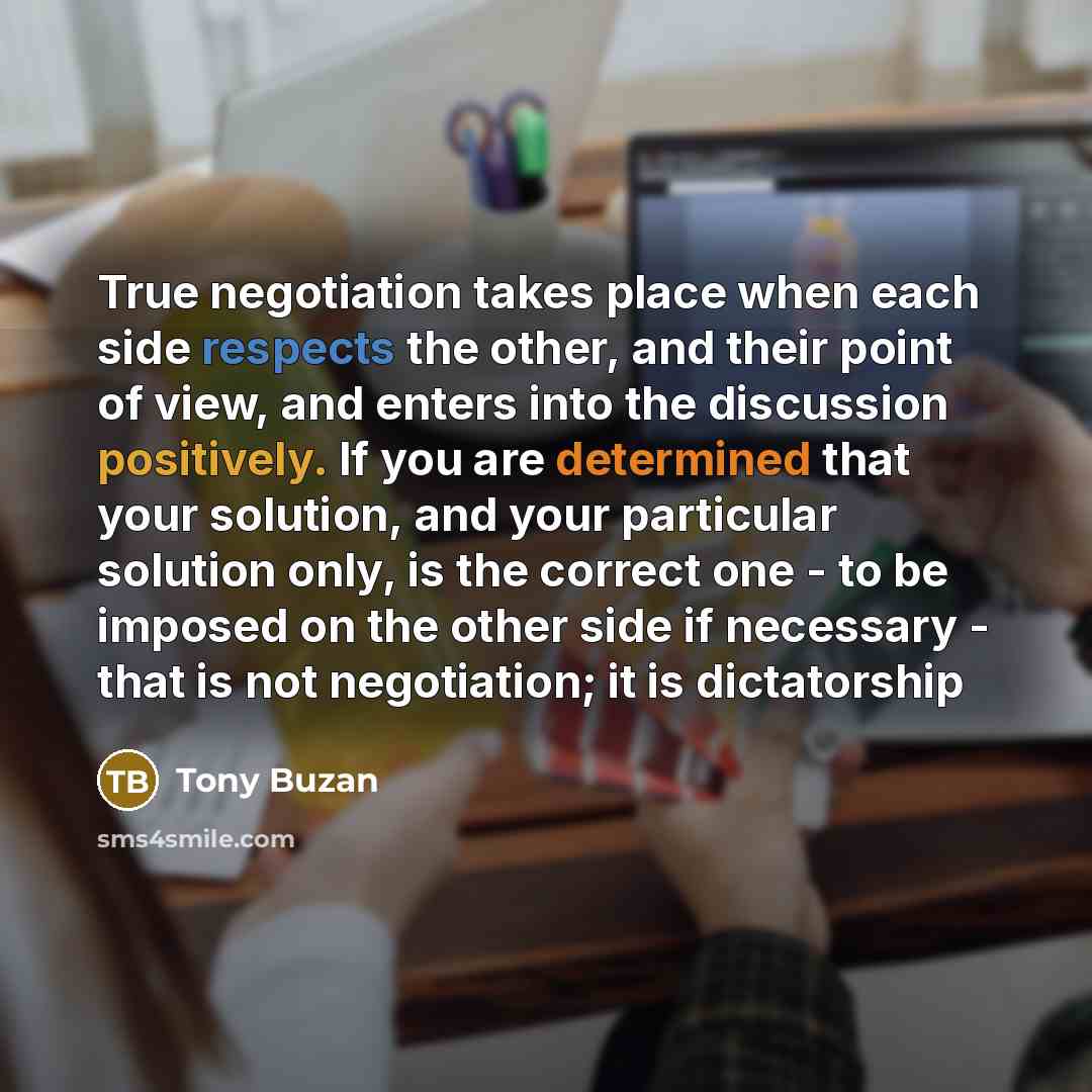 “True negotiation takes place when each side respects the other, and their point of view, and enters into the discussion positively. If you are determined that your solution, and your particular solution only, is the correct one - to be imposed on the other side if necessary - that is not…” quote by Tony Buzan