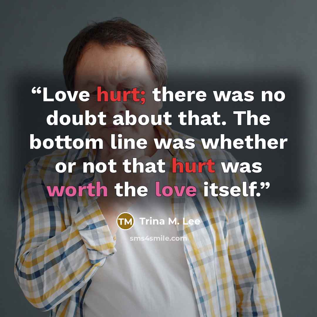 “Love hurt; there was no doubt about that. The bottom line was whether or not that hurt was worth the love itself.” quote by Trina M. Lee