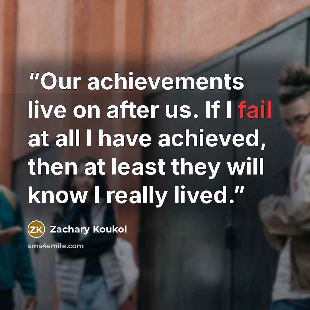 “Our achievements live on after us. If I fail at all I have achieved, then at least they will know I really lived.” quote by Zachary Koukol