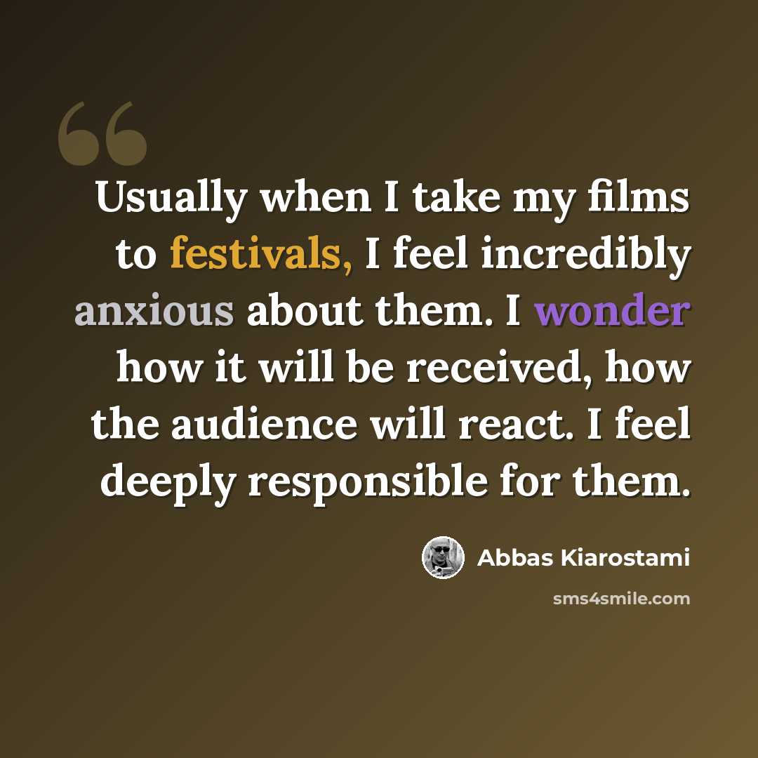 “Usually when I take my films to festivals, I feel incredibly anxious about them. I wonder how it will be received, how the audience will react. I feel deeply responsible for them.” quote by Abbas Kiarostami