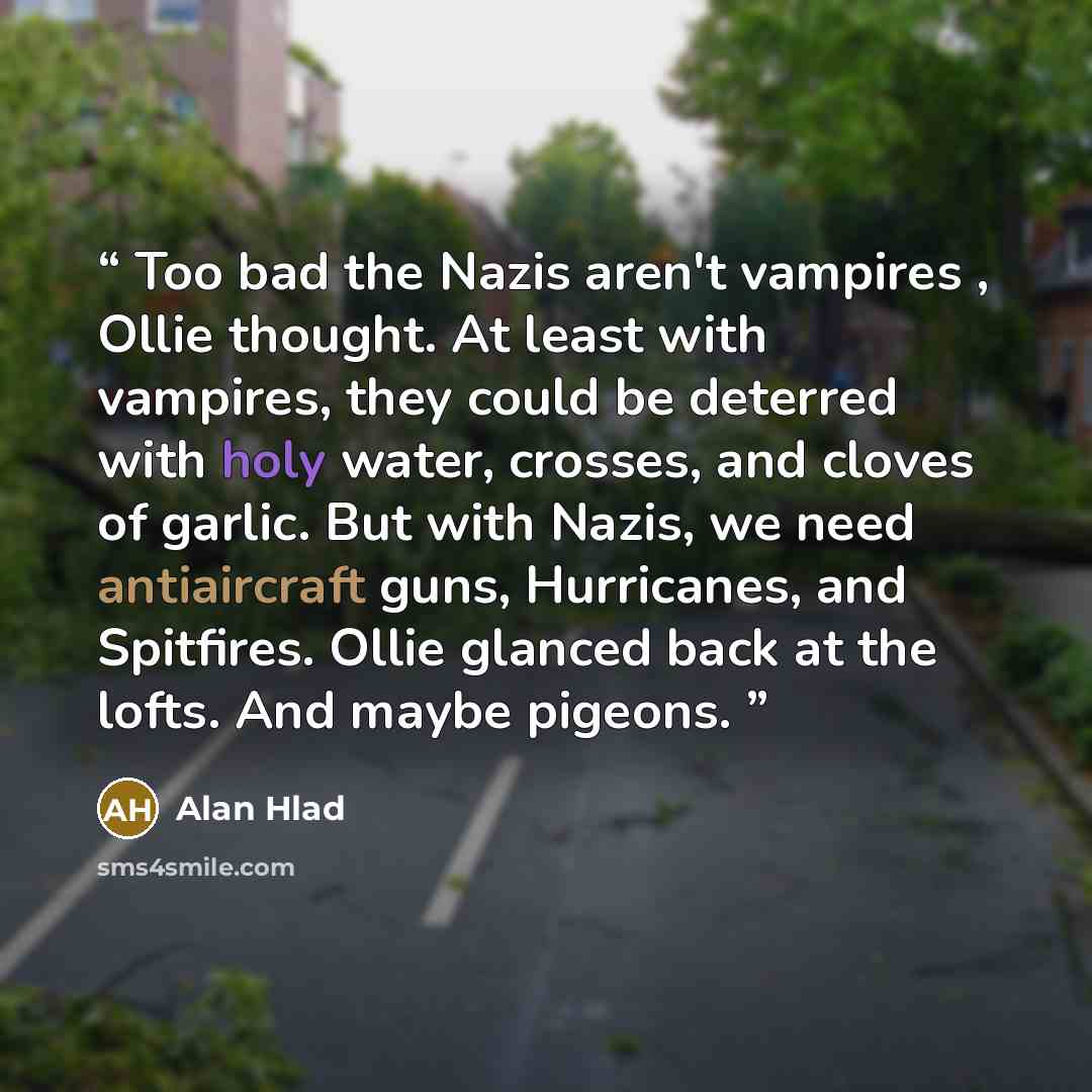 “Too bad the Nazis aren't vampires , Ollie thought. At least with vampires, they could be deterred with holy water, crosses, and cloves of garlic. But with Nazis, we need antiaircraft guns, Hurricanes, and Spitfires. Ollie glanced back at the lofts. And maybe pigeons.” quote by Alan Hlad