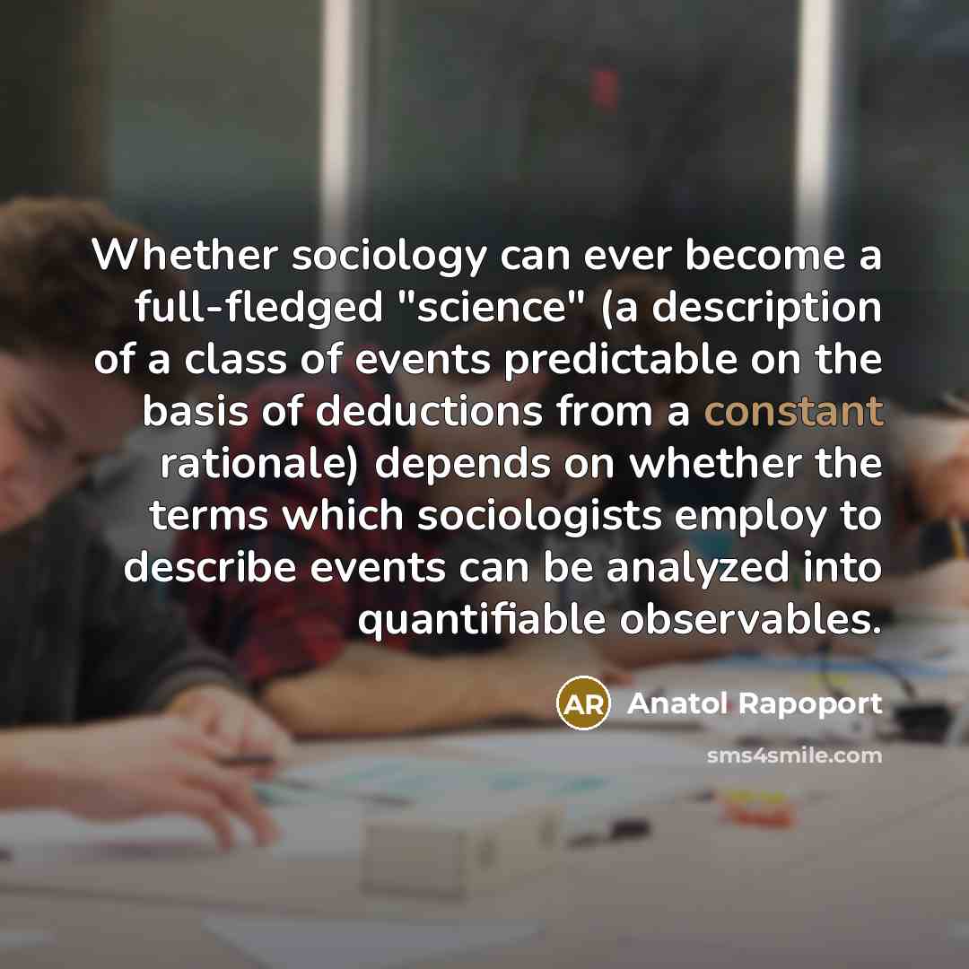 “Whether sociology can ever become a full-fledged "science" (a description of a class of events predictable on the basis of deductions from a constant rationale) depends on whether the terms which sociologists employ to describe events can be analyzed into quantifiable observables.” quote by Anatol Rapoport