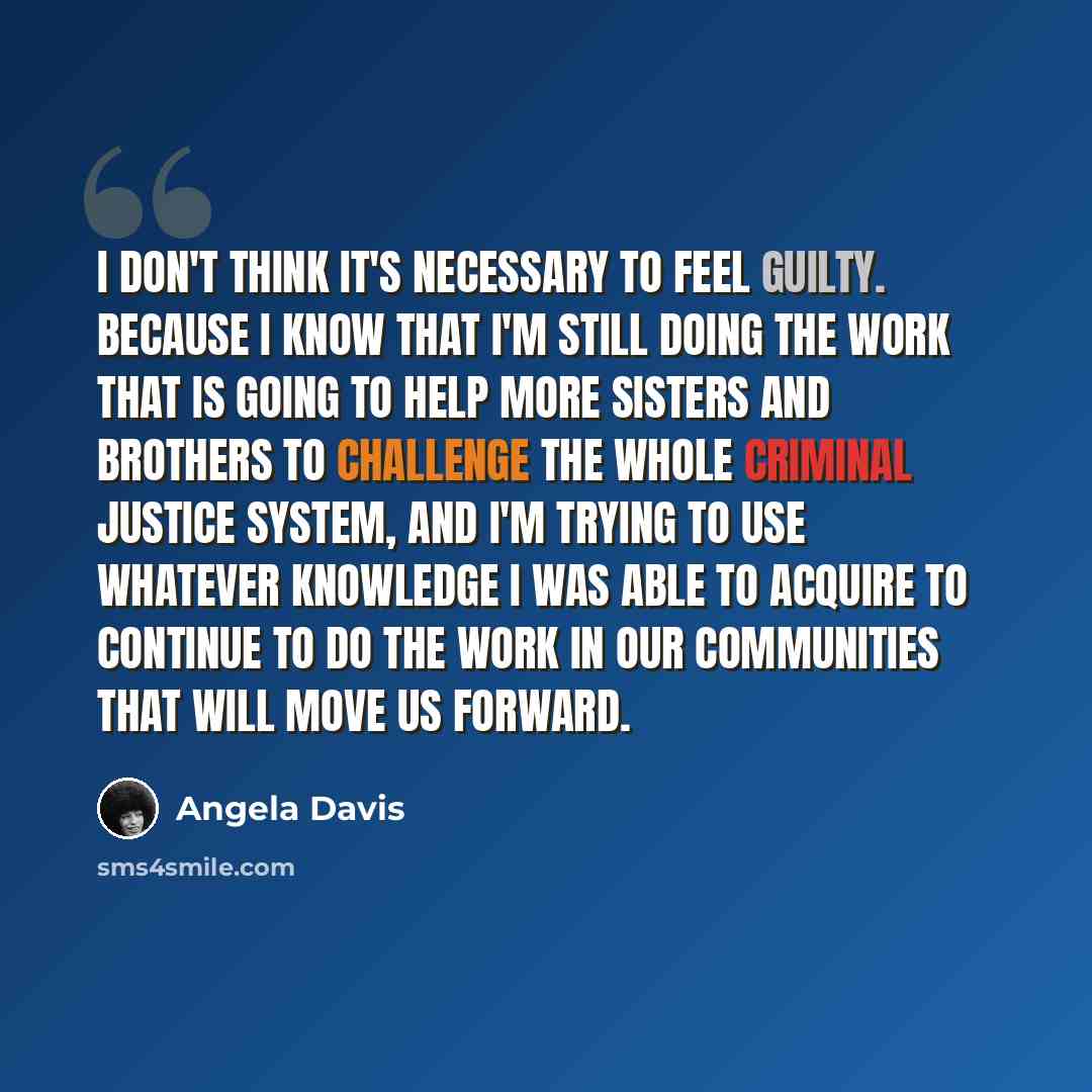 “I don't think it's necessary to feel guilty. Because I know that I'm still doing the work that is going to help more sisters and brothers to challenge the whole criminal justice system, and I'm trying to use whatever knowledge I was able to acquire to continue to do the work in our communities…” quote by Angela Davis